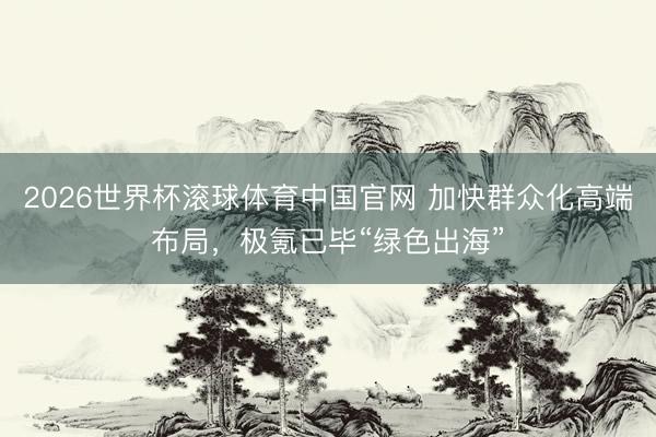 2026世界杯滚球体育中国官网 加快群众化高端布局，极氪已毕“绿色出海”