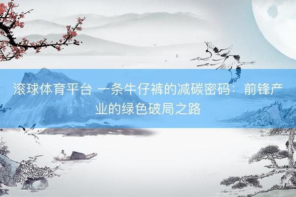 滚球体育平台 一条牛仔裤的减碳密码:前锋产业的绿色破局之路