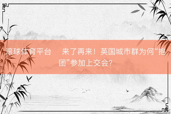 滚球体育平台 ​来了再来！英国城市群为何“抱团”参加上交会？