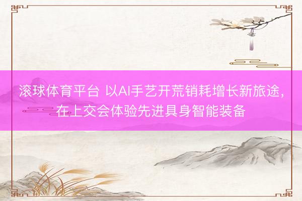 滚球体育平台 以AI手艺开荒销耗增长新旅途,在上交会体验先进具身智能装备