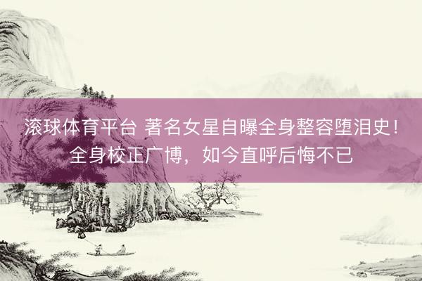 滚球体育平台 著名女星自曝全身整容堕泪史！全身校正广博，如今直呼后悔不已