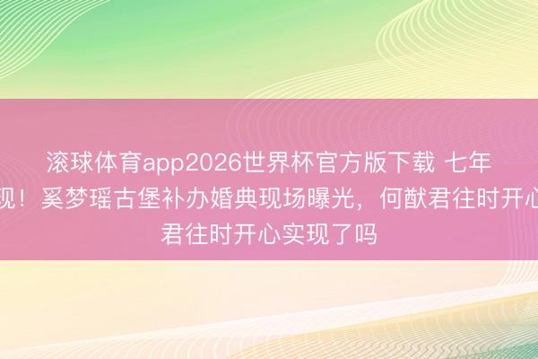 滚球体育app2026世界杯官方版下载 七年迟到终实现!奚梦瑶古堡补办婚典现场曝光,何猷君往时开心实现了吗