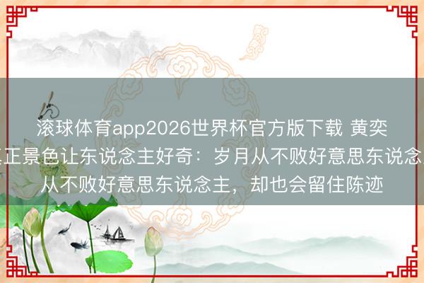 滚球体育app2026世界杯官方版下载 黄奕无滤镜生图曝光,真正景色让东说念主好奇:岁月从不败好意思东说念主,却也会留住陈迹