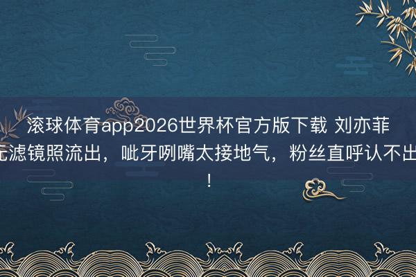 滚球体育app2026世界杯官方版下载 刘亦菲无滤镜照流出,呲牙咧嘴太接地气,粉丝直呼认不出!