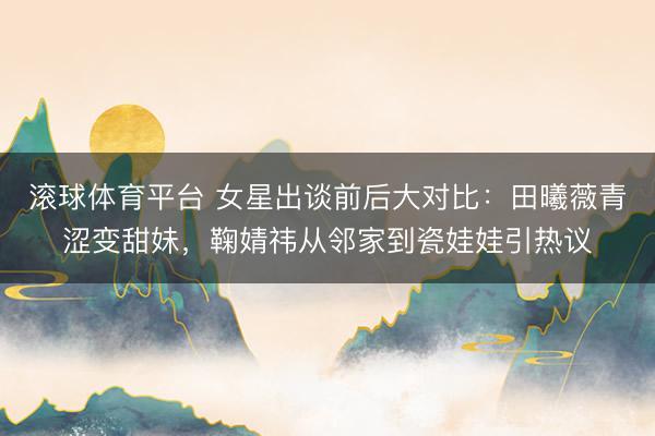 滚球体育平台 女星出谈前后大对比:田曦薇青涩变甜妹,鞠婧祎从邻家到瓷娃娃引热议