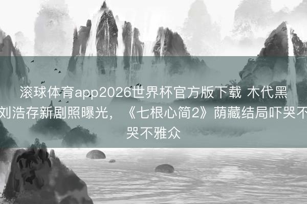 滚球体育app2026世界杯官方版下载 木代黑化?刘浩存新剧照曝光,《七根心简2》荫藏结局吓哭不雅众