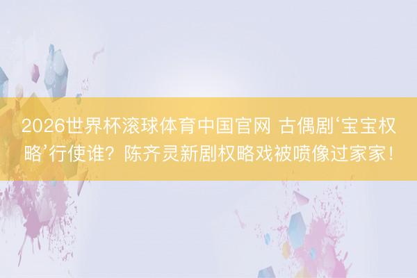 2026世界杯滚球体育中国官网 古偶剧‘宝宝权略’行使谁？陈齐灵新剧权略戏被喷像过家家！