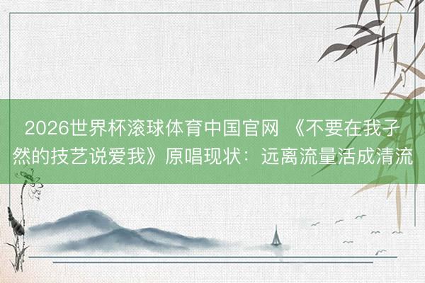 2026世界杯滚球体育中国官网 《不要在我孑然的技艺说爱我》原唱现状:远离流量活成清流