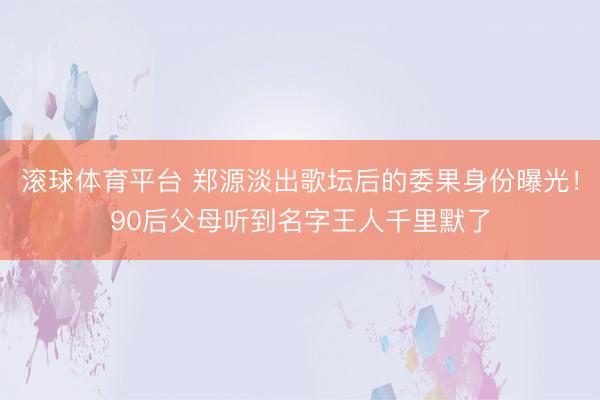 滚球体育平台 郑源淡出歌坛后的委果身份曝光!90后父母听到名字王人千里默了