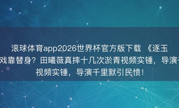 滚球体育app2026世界杯官方版下载 《逐玉》39.3%武打戏靠替身?田曦薇真摔十几次淤青视频实锤,导演千里默引民愤!