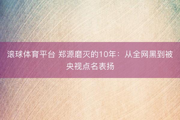 滚球体育平台 郑源磨灭的10年:从全网黑到被央视点名表扬