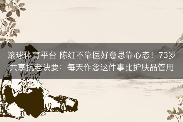 滚球体育平台 陈红不靠医好意思靠心态!73岁共享抗老诀要:每天作念这件事比护肤品管用