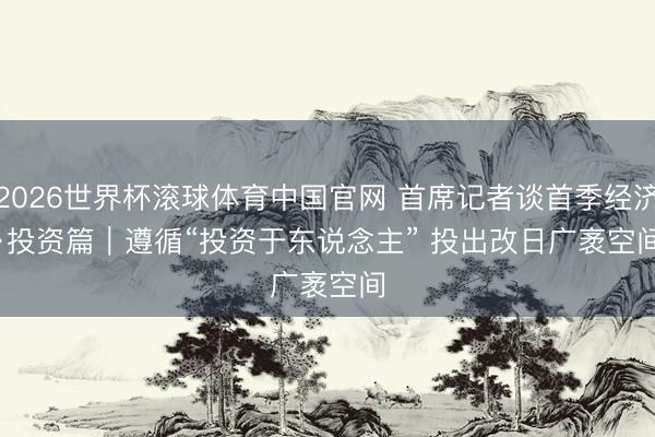 2026世界杯滚球体育中国官网 首席记者谈首季经济·投资篇｜遵循“投资于东说念主” 投出改日广袤空间