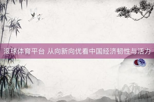 滚球体育平台 从向新向优看中国经济韧性与活力