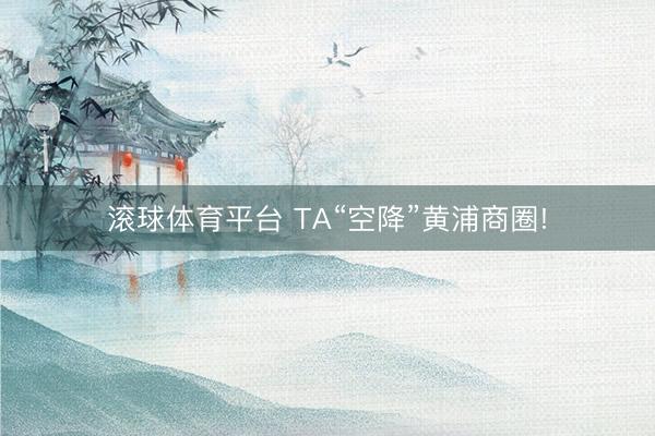 滚球体育平台 TA“空降”黄浦商圈!
