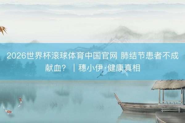 2026世界杯滚球体育中国官网 肺结节患者不成献血?|穗小伊·健康真相
