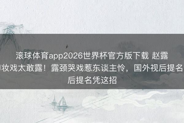 滚球体育app2026世界杯官方版下载 赵露念念卸妆戏太敢露!露颈哭戏惹东谈主怜,国外视后提名凭这招
