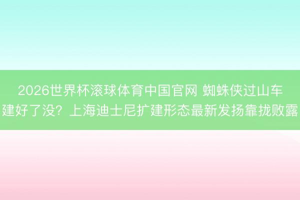 2026世界杯滚球体育中国官网 蜘蛛侠过山车建好了没?上海迪士尼扩建形态最新发扬靠拢败露