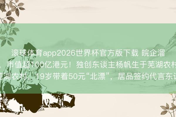 滚球体育app2026世界杯官方版下载 皖企溜溜梅上市股价翻近两倍，市值超100亿港元！独创东谈主杨帆生于芜湖农村，19岁带着50元“北漂”，居品签约代言东谈主杨幂后被带火