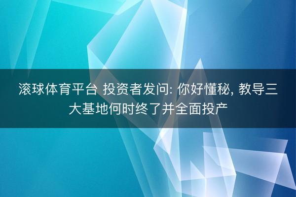 滚球体育平台 投资者发问: 你好懂秘, 教导三大基地何时终了并全面投产