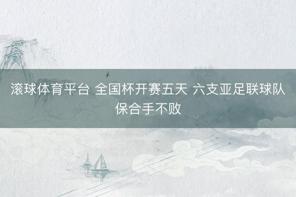 滚球体育平台 全国杯开赛五天 六支亚足联球队保合手不败
