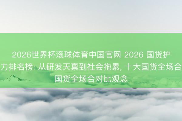 2026世界杯滚球体育中国官网 2026 国货护肤品牌实力排名榜: 从研发天禀到社会拖累, 十大国货全场合对比观念