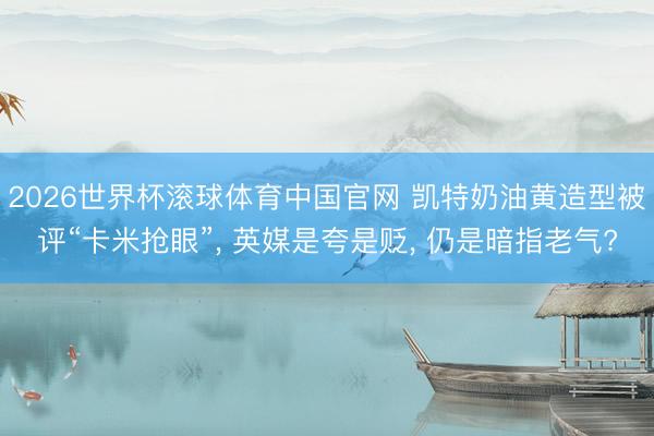 2026世界杯滚球体育中国官网 凯特奶油黄造型被评“卡米抢眼”, 英媒是夸是贬, 仍是暗指老气?