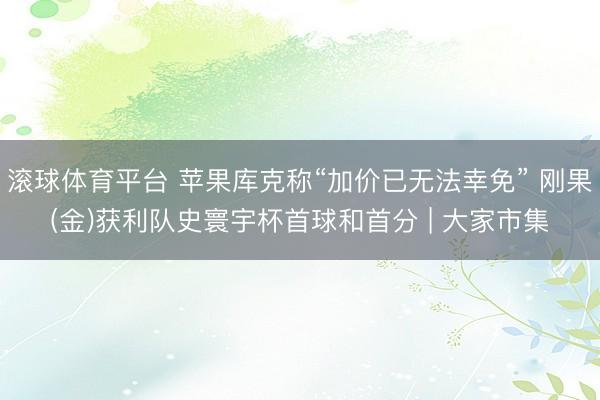 滚球体育平台 苹果库克称“加价已无法幸免” 刚果(金)获利队史寰宇杯首球和首分 | 大家市集