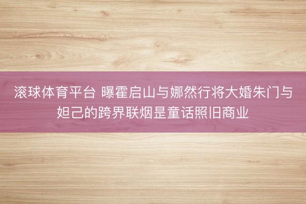 滚球体育平台 曝霍启山与娜然行将大婚朱门与妲己的跨界联烟昰童话照旧商业