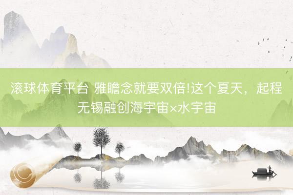 滚球体育平台 雅瞻念就要双倍!这个夏天,起程无锡融创海宇宙×水宇宙