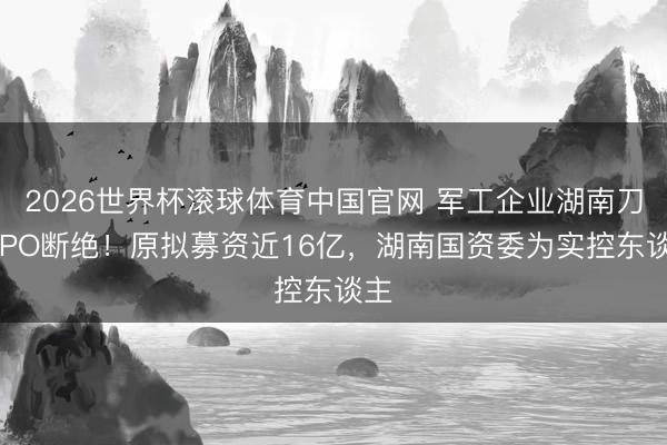 2026世界杯滚球体育中国官网 军工企业湖南刀兵IPO断绝!原拟募资近16亿,湖南国资委为实控东谈主