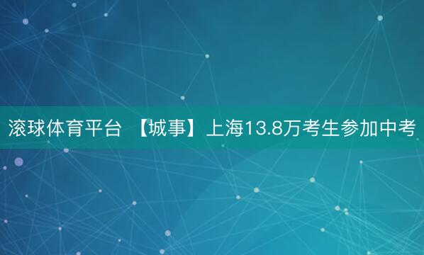 滚球体育平台 【城事】上海13.8万考生参加中考
