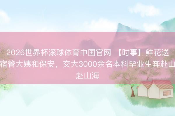 2026世界杯滚球体育中国官网 【时事】鲜花送给宿管大姨和保安,交大3000余名本科毕业生奔赴山海