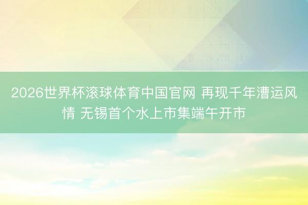 2026世界杯滚球体育中国官网 再现千年漕运风情 无锡首个水上市集端午开市