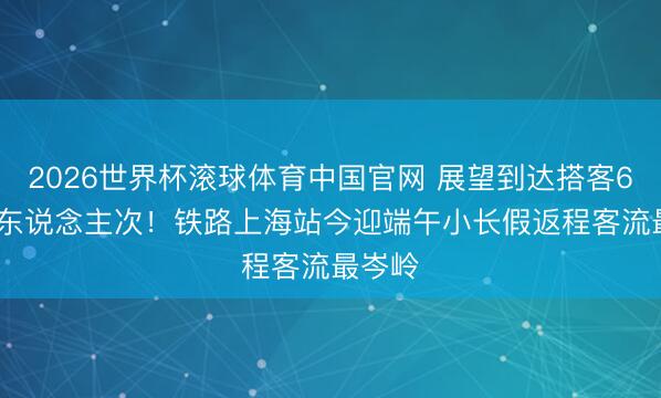 2026世界杯滚球体育中国官网 展望到达搭客67.5万东说念主次!铁路上海站今迎端午小长假返程客流最岑岭